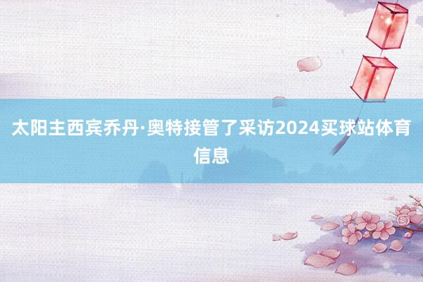 太阳主西宾乔丹·奥特接管了采访2024买球站体育信息