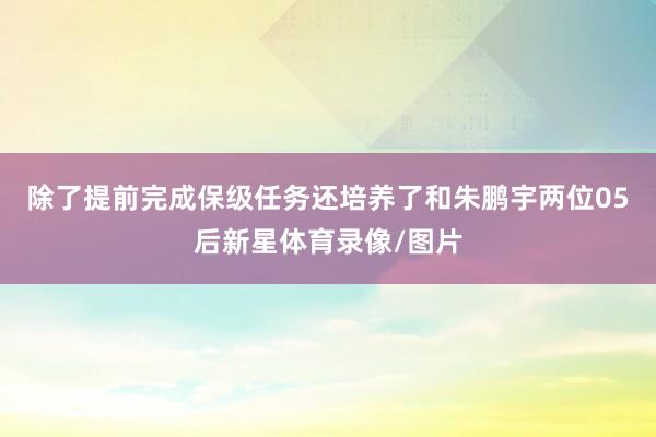 除了提前完成保级任务还培养了和朱鹏宇两位05后新星体育录像/图片