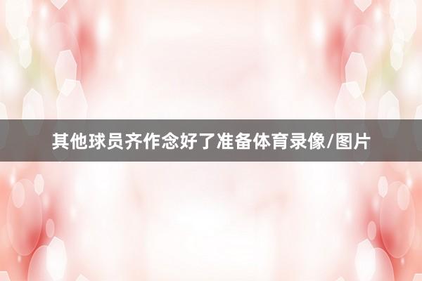 其他球员齐作念好了准备体育录像/图片