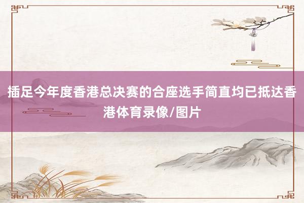 插足今年度香港总决赛的合座选手简直均已抵达香港体育录像/图片