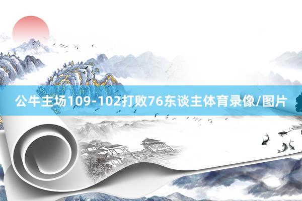 公牛主场109-102打败76东谈主体育录像/图片