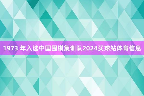 1973 年入选中国围棋集训队2024买球站体育信息