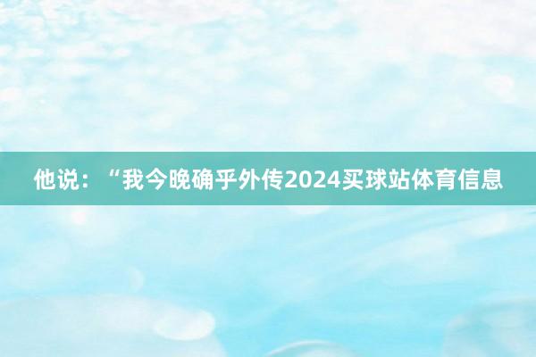 他说：“我今晚确乎外传2024买球站体育信息