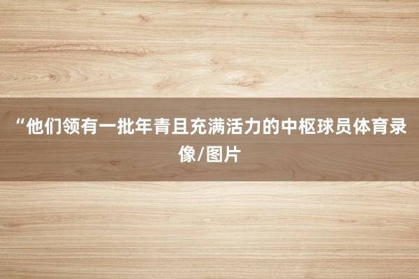 “他们领有一批年青且充满活力的中枢球员体育录像/图片