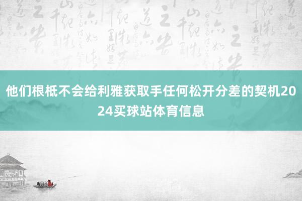 他们根柢不会给利雅获取手任何松开分差的契机2024买球站体育信息