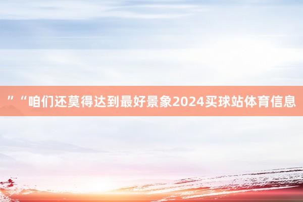 ”“咱们还莫得达到最好景象2024买球站体育信息