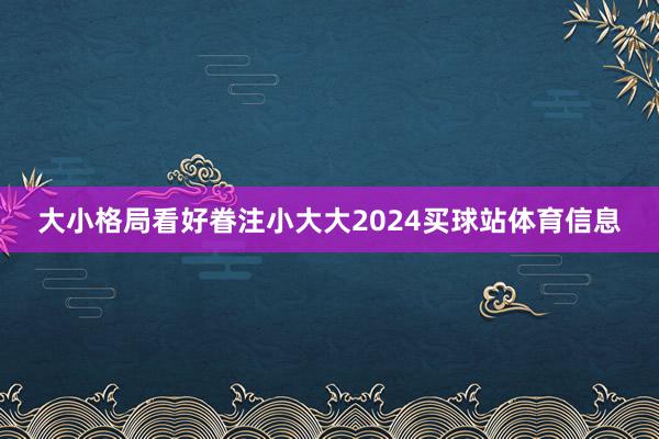 大小格局看好眷注小大大2024买球站体育信息
