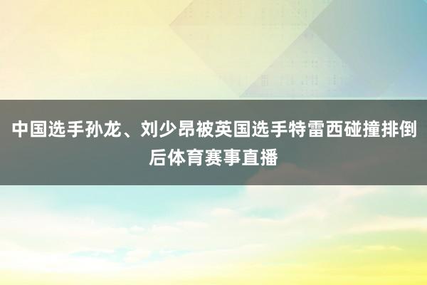 中国选手孙龙、刘少昂被英国选手特雷西碰撞排倒后体育赛事直播