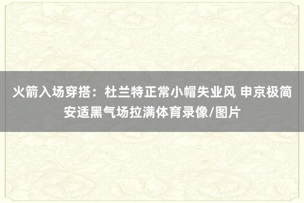 火箭入场穿搭：杜兰特正常小帽失业风 申京极简安适黑气场拉满体育录像/图片