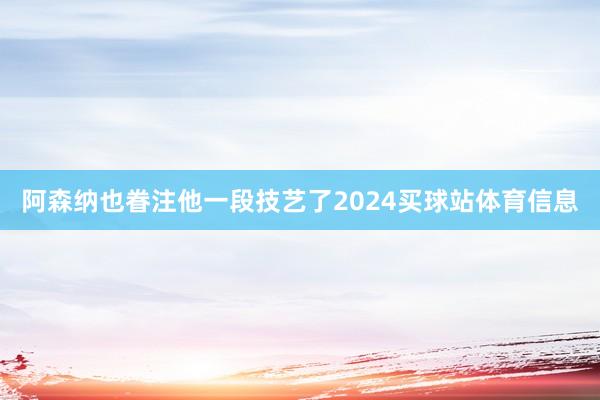 阿森纳也眷注他一段技艺了2024买球站体育信息