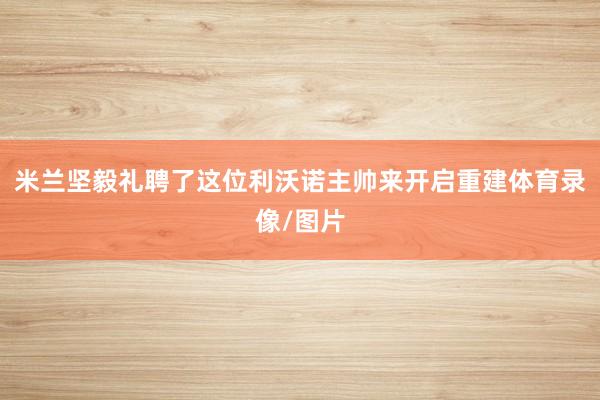 米兰坚毅礼聘了这位利沃诺主帅来开启重建体育录像/图片