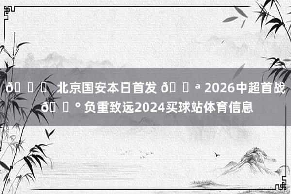 💚 北京国安本日首发 💪 2026中超首战 🔰 负重致远2024买球站体育信息