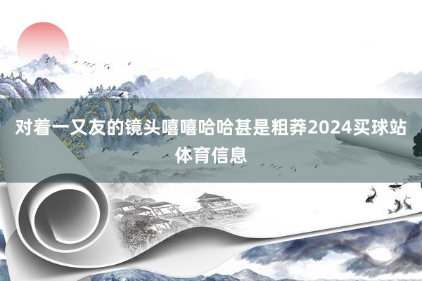 对着一又友的镜头嘻嘻哈哈甚是粗莽2024买球站体育信息