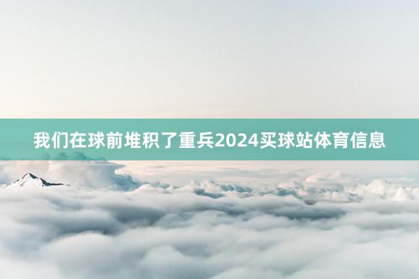 我们在球前堆积了重兵2024买球站体育信息