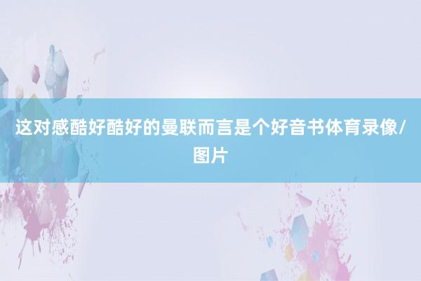 这对感酷好酷好的曼联而言是个好音书体育录像/图片