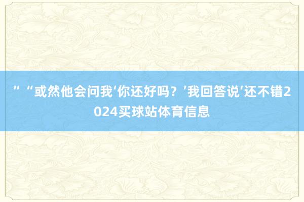 ”“或然他会问我‘你还好吗?’我回答说‘还不错2024买球站体育信息