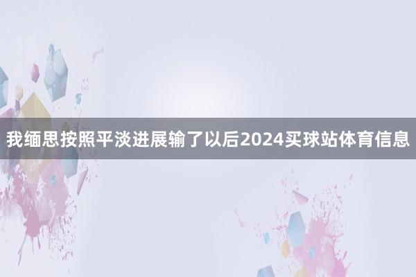 我缅思按照平淡进展输了以后2024买球站体育信息