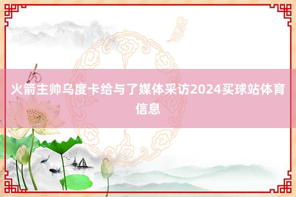 火箭主帅乌度卡给与了媒体采访2024买球站体育信息