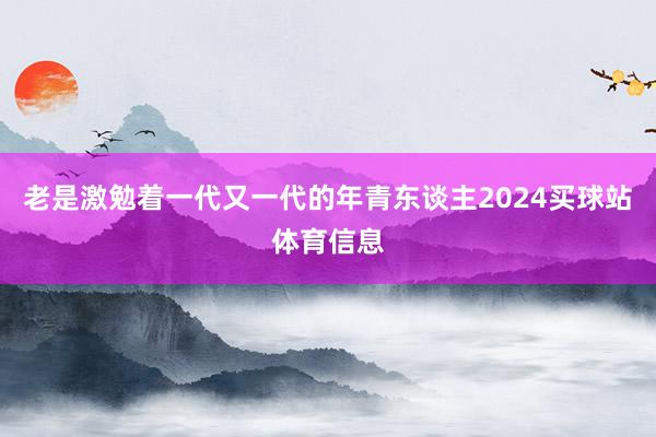 老是激勉着一代又一代的年青东谈主2024买球站体育信息