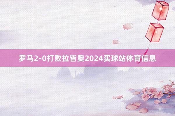 罗马2-0打败拉皆奥2024买球站体育信息